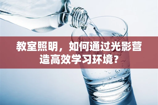 教室照明，如何通过光影营造高效学习环境？
