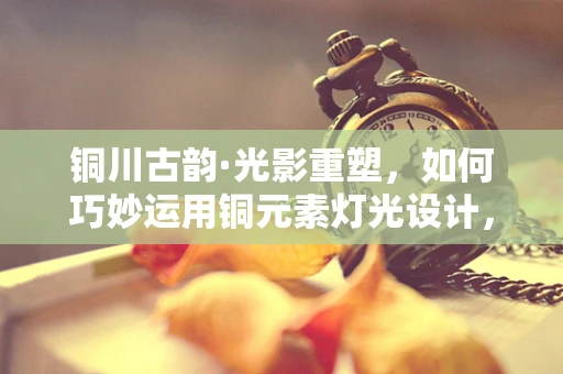 铜川古韵·光影重塑，如何巧妙运用铜元素灯光设计，唤醒历史城区的夜间活力？