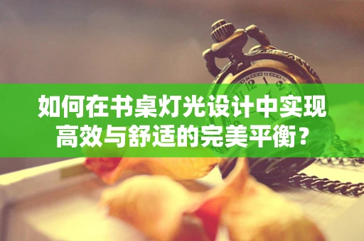 如何在书桌灯光设计中实现高效与舒适的完美平衡？
