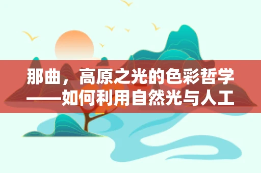 那曲，高原之光的色彩哲学——如何利用自然光与人工照明和谐共舞？