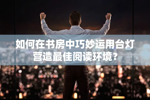 如何在书房中巧妙运用台灯营造最佳阅读环境？