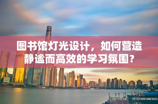 图书馆灯光设计，如何营造静谧而高效的学习氛围？