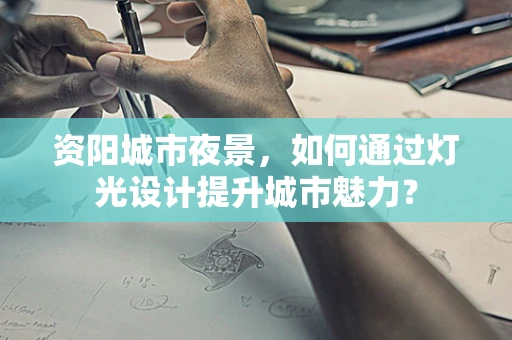 资阳城市夜景，如何通过灯光设计提升城市魅力？