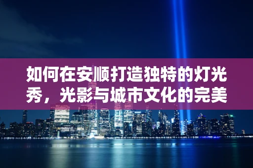 如何在安顺打造独特的灯光秀，光影与城市文化的完美融合？