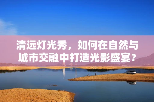 清远灯光秀，如何在自然与城市交融中打造光影盛宴？