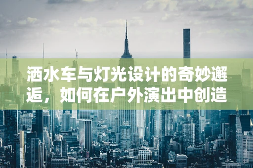 洒水车与灯光设计的奇妙邂逅，如何在户外演出中创造水雾与光影的梦幻交织？