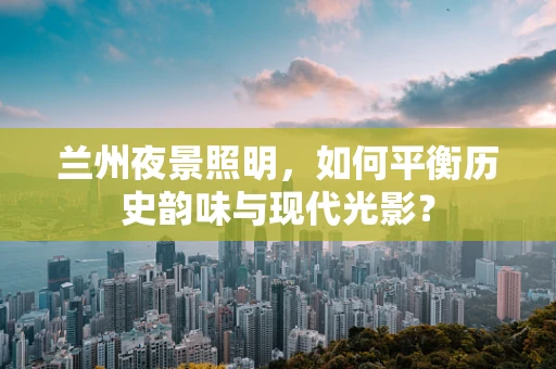 兰州夜景照明，如何平衡历史韵味与现代光影？