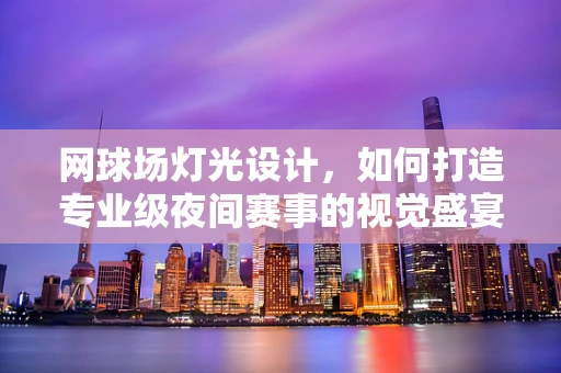 网球场灯光设计，如何打造专业级夜间赛事的视觉盛宴？