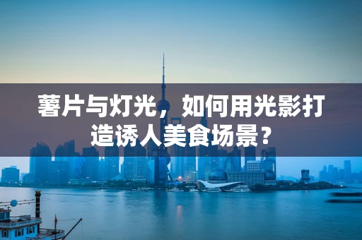 薯片与灯光，如何用光影打造诱人美食场景？