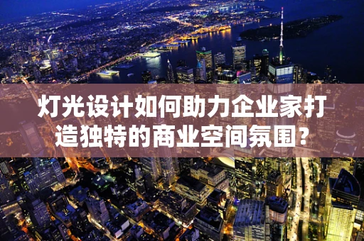 灯光设计如何助力企业家打造独特的商业空间氛围？
