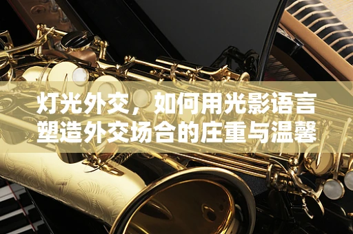 灯光外交，如何用光影语言塑造外交场合的庄重与温馨？