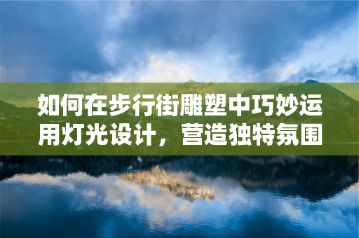 如何在步行街雕塑中巧妙运用灯光设计，营造独特氛围？