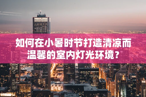 如何在小暑时节打造清凉而温馨的室内灯光环境？