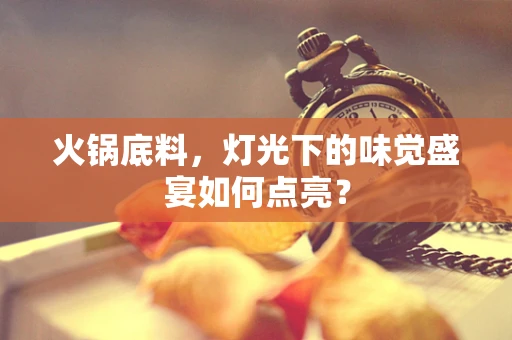 火锅底料，灯光下的味觉盛宴如何点亮？