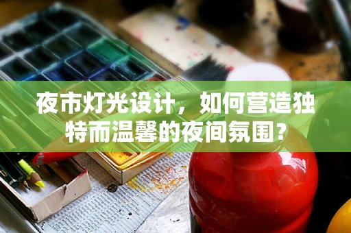 夜市灯光设计，如何营造独特而温馨的夜间氛围？