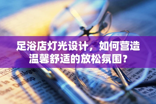 足浴店灯光设计，如何营造温馨舒适的放松氛围？