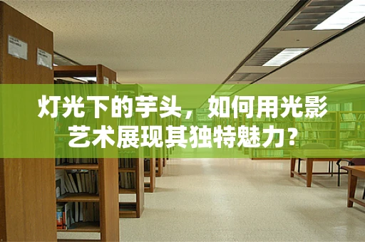 灯光下的芋头，如何用光影艺术展现其独特魅力？