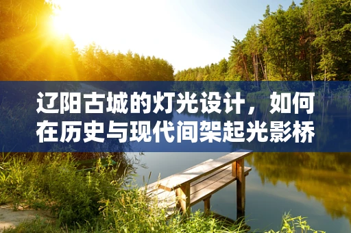 辽阳古城的灯光设计，如何在历史与现代间架起光影桥梁？