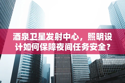 酒泉卫星发射中心，照明设计如何保障夜间任务安全？
