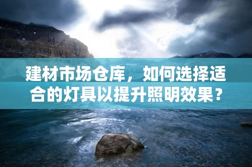 建材市场仓库，如何选择适合的灯具以提升照明效果？