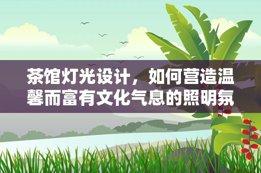 茶馆灯光设计，如何营造温馨而富有文化气息的照明氛围？