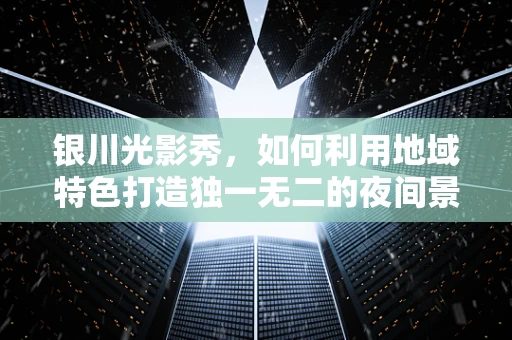 银川光影秀，如何利用地域特色打造独一无二的夜间景观？
