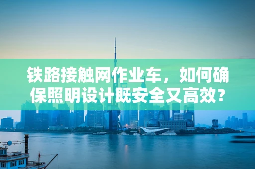 铁路接触网作业车，如何确保照明设计既安全又高效？