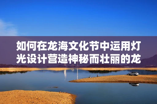 如何在龙海文化节中运用灯光设计营造神秘而壮丽的龙之舞？