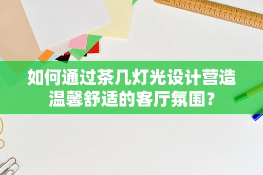 如何通过茶几灯光设计营造温馨舒适的客厅氛围？