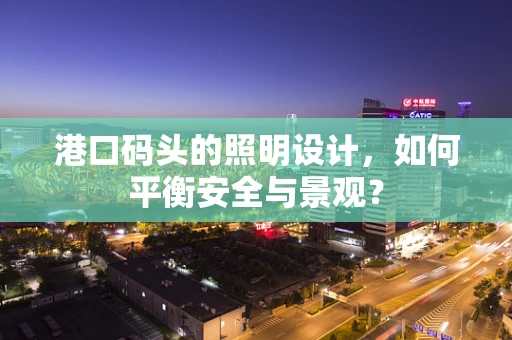 港口码头的照明设计，如何平衡安全与景观？