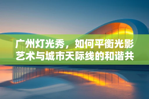 广州灯光秀，如何平衡光影艺术与城市天际线的和谐共融？