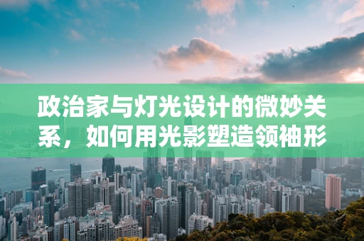 政治家与灯光设计的微妙关系，如何用光影塑造领袖形象？
