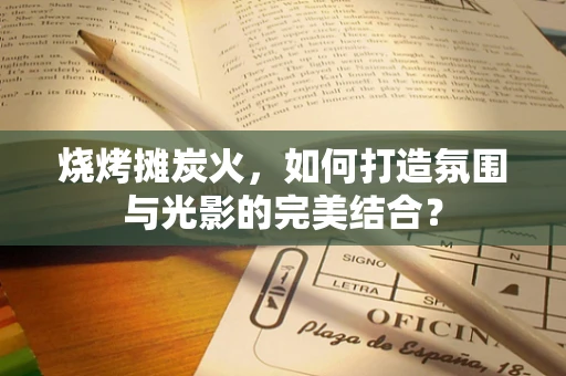 烧烤摊炭火，如何打造氛围与光影的完美结合？