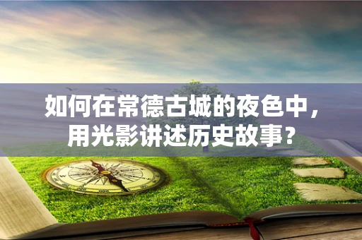 如何在常德古城的夜色中，用光影讲述历史故事？