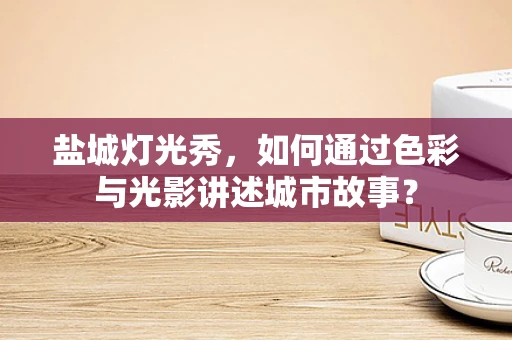 盐城灯光秀，如何通过色彩与光影讲述城市故事？