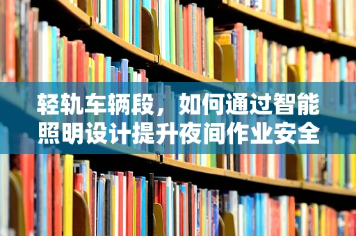 轻轨车辆段，如何通过智能照明设计提升夜间作业安全与效率？
