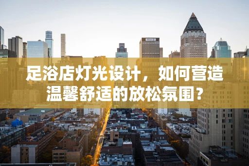 足浴店灯光设计，如何营造温馨舒适的放松氛围？