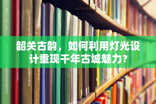 韶关古韵，如何利用灯光设计重现千年古城魅力？