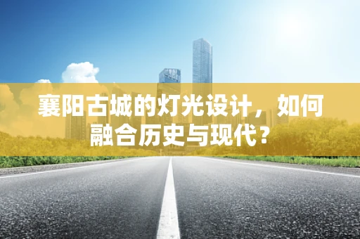襄阳古城的灯光设计，如何融合历史与现代？