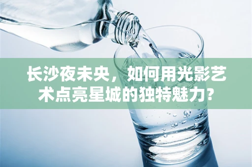 长沙夜未央，如何用光影艺术点亮星城的独特魅力？