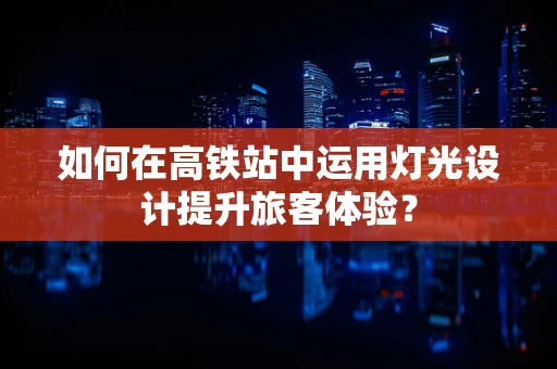 如何在高铁站中运用灯光设计提升旅客体验？