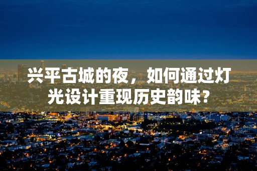 兴平古城的夜，如何通过灯光设计重现历史韵味？