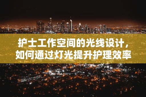 护士工作空间的光线设计，如何通过灯光提升护理效率与患者舒适度？