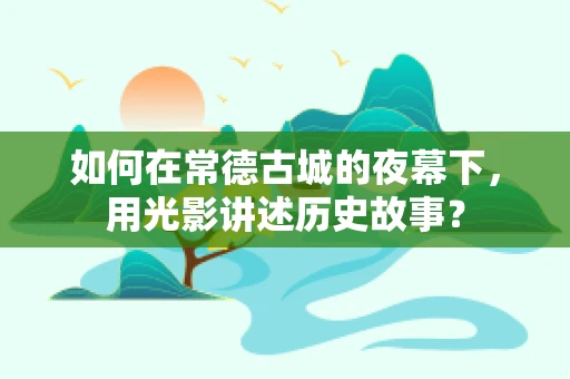 如何在常德古城的夜幕下，用光影讲述历史故事？