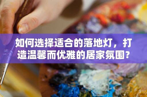 如何选择适合的落地灯，打造温馨而优雅的居家氛围？