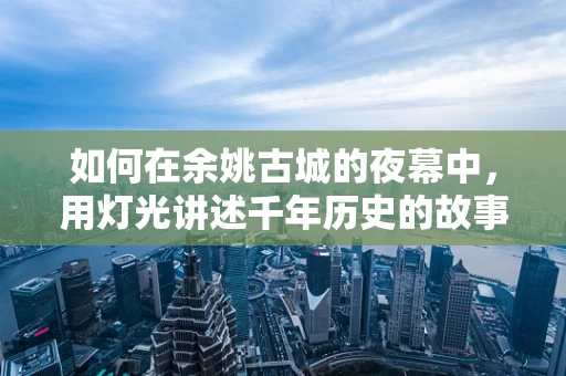 如何在余姚古城的夜幕中，用灯光讲述千年历史的故事？