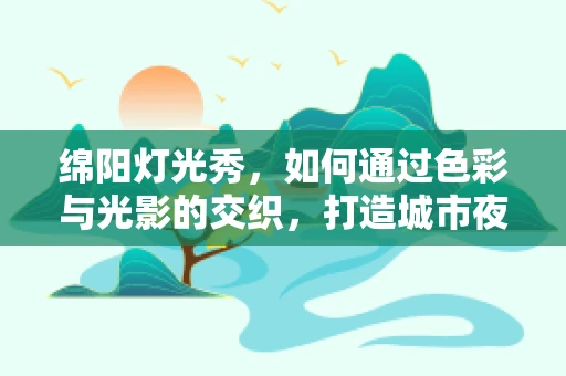 绵阳灯光秀，如何通过色彩与光影的交织，打造城市夜空的新篇章？