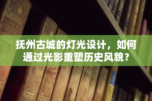 抚州古城的灯光设计，如何通过光影重塑历史风貌？