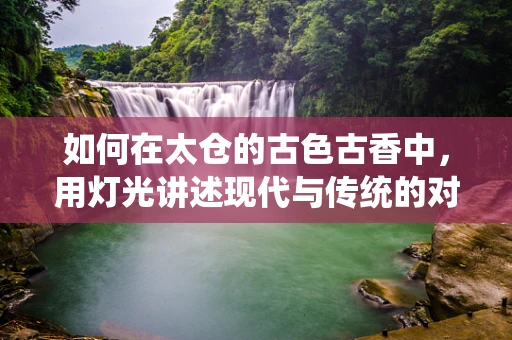 如何在太仓的古色古香中，用灯光讲述现代与传统的对话？