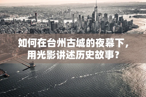 如何在台州古城的夜幕下，用光影讲述历史故事？